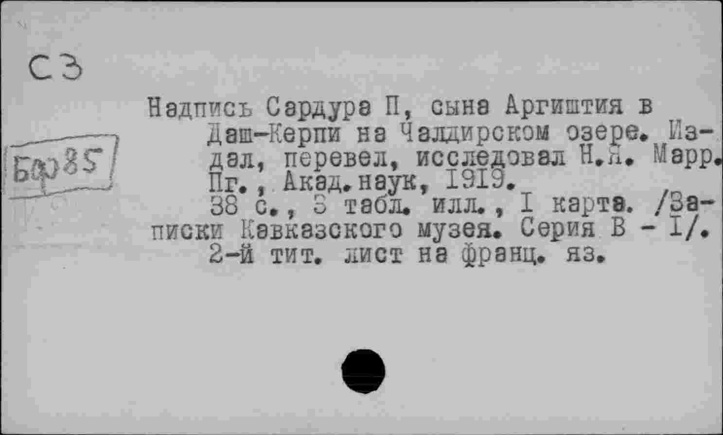 ﻿Надпись Сардурэ П, сына Аргиштия в даш-Керпи на Чалдирском озере» Издал, перевел, исследовал Н.п, Марр. Пг., Акад, наук, 1919.
38 с., 3 табл. илл., I карта, /записки Кавказского музея. Серия В - і/.
2-й тит. лист на франц, яз.